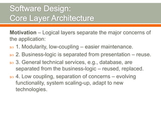 Motivation – Logical layers separate the major concerns of
the application:
 1. Modularity, low-coupling – easier maintenance.
 2. Business-logic is separated from presentation – reuse.
 3. General technical services, e.g., database, are
   separated from the business-logic – reused, replaced.
 4. Low coupling, separation of concerns – evolving
   functionality, system scaling-up, adapt to new
   technologies.
 
