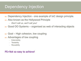    Dependency Injection - one example of IoC design principle.
   Also known as the Hollywood Principle
    o Don’t call us, we’ll call you!
   Good OO Systems – organised as web of interacting objects

   Goal – High cohesion, low coupling
   Advantages of low coupling
    o Extensibility
    o Testability
    o Reusability



PS>Not so easy to achieve!
 