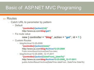    Routes
    o Catch URL to parameter by pattern
       • Default
                 “{controller}/{action}/{id}”
                 http://www.zz.com/blog/get/1
       • Fix route value
                 new { controller = “blog”, action = “get”, id = 1 }
       • Custom Routes
             • blog/Archive/12-25-2009
                  “{controller}/{action}/{date}”
                  http://www.zz.com/blog/Archive/12-25-2009
                 Public ActionResult Archive(DateTime date)
             • blog/Archive/12-25-2009_12-17-2011
                  “{controller}/{action}/{dateFrom}_{dateTo}”
                  http://www.zz.com/blog/Archive/12-25-2009_12-17-2011
                  public ActionResult Archive(DateTime dateFrom, DateTime DateTo)
 