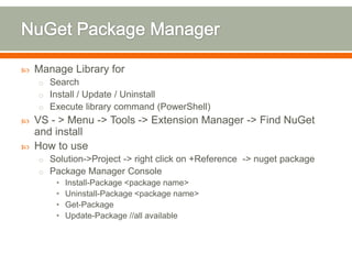    Manage Library for
    o Search
    o Install / Update / Uninstall
    o Execute library command (PowerShell)
   VS - > Menu -> Tools -> Extension Manager -> Find NuGet
    and install
   How to use
    o Solution->Project -> right click on +Reference -> nuget package
    o Package Manager Console
        •   Install-Package <package name>
        •   Uninstall-Package <package name>
        •   Get-Package
        •   Update-Package //all available
 