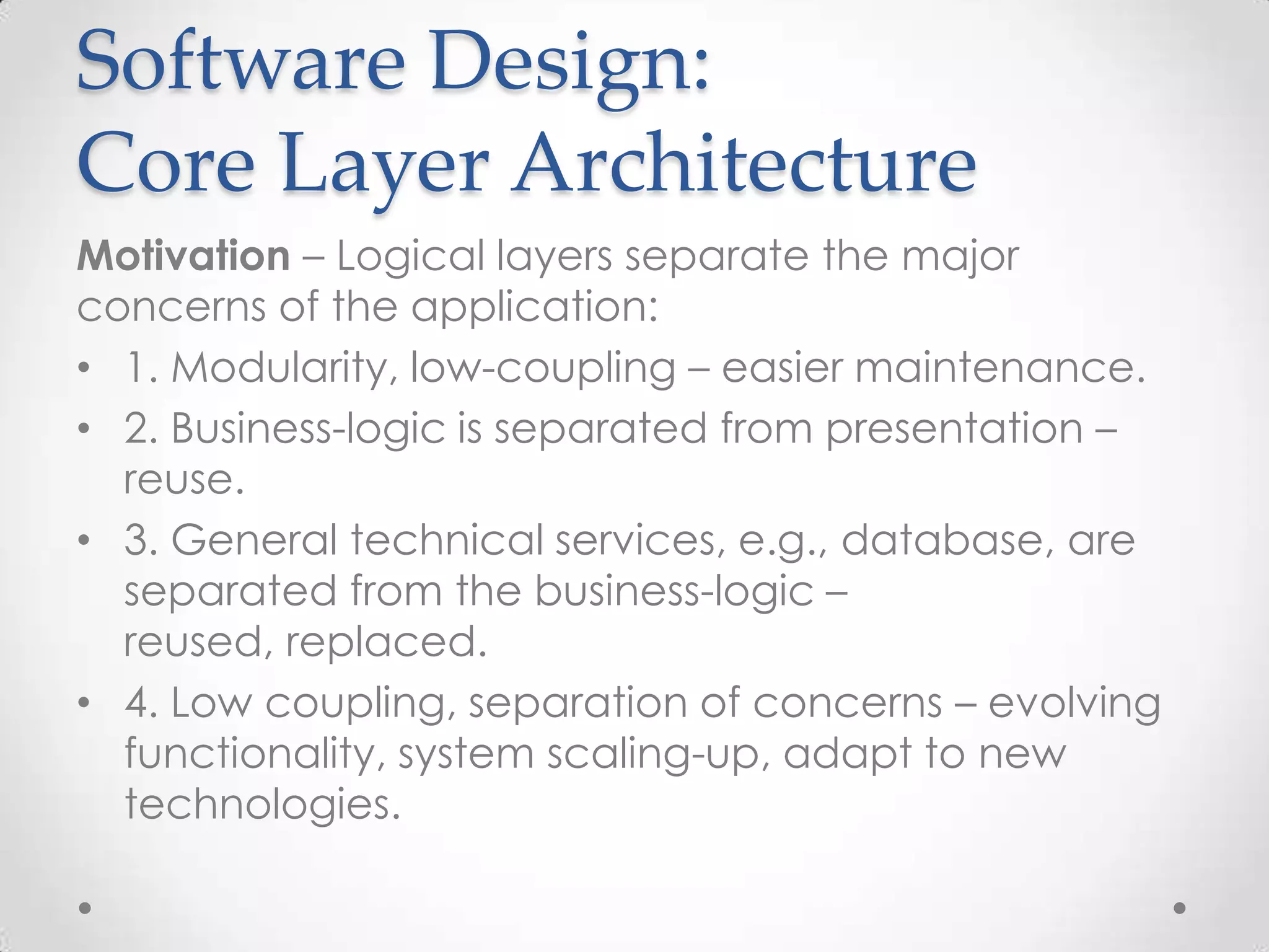 Software Design:
Core Layer Architecture
Motivation – Logical layers separate the major
concerns of the application:
• 1. Modularity, low-coupling – easier maintenance.
• 2. Business-logic is separated from presentation –
  reuse.
• 3. General technical services, e.g., database, are
  separated from the business-logic –
  reused, replaced.
• 4. Low coupling, separation of concerns – evolving
  functionality, system scaling-up, adapt to new
  technologies.
 