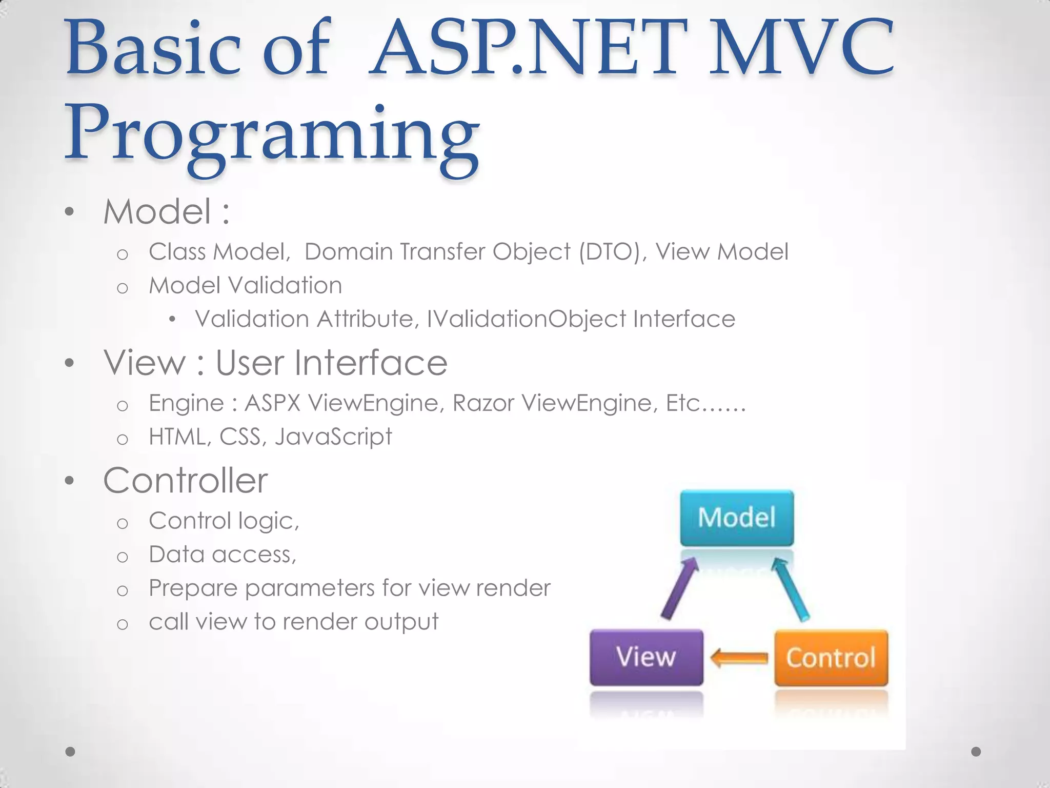 Basic of ASP.NET MVC
Programing
• Model :
   o Class Model, Domain Transfer Object (DTO), View Model
   o Model Validation
      • Validation Attribute, IValidationObject Interface

• View : User Interface
   o Engine : ASPX ViewEngine, Razor ViewEngine, Etc……
   o HTML, CSS, JavaScript

• Controller
   o   Control logic,
   o   Data access,
   o   Prepare parameters for view render
   o   call view to render output
 