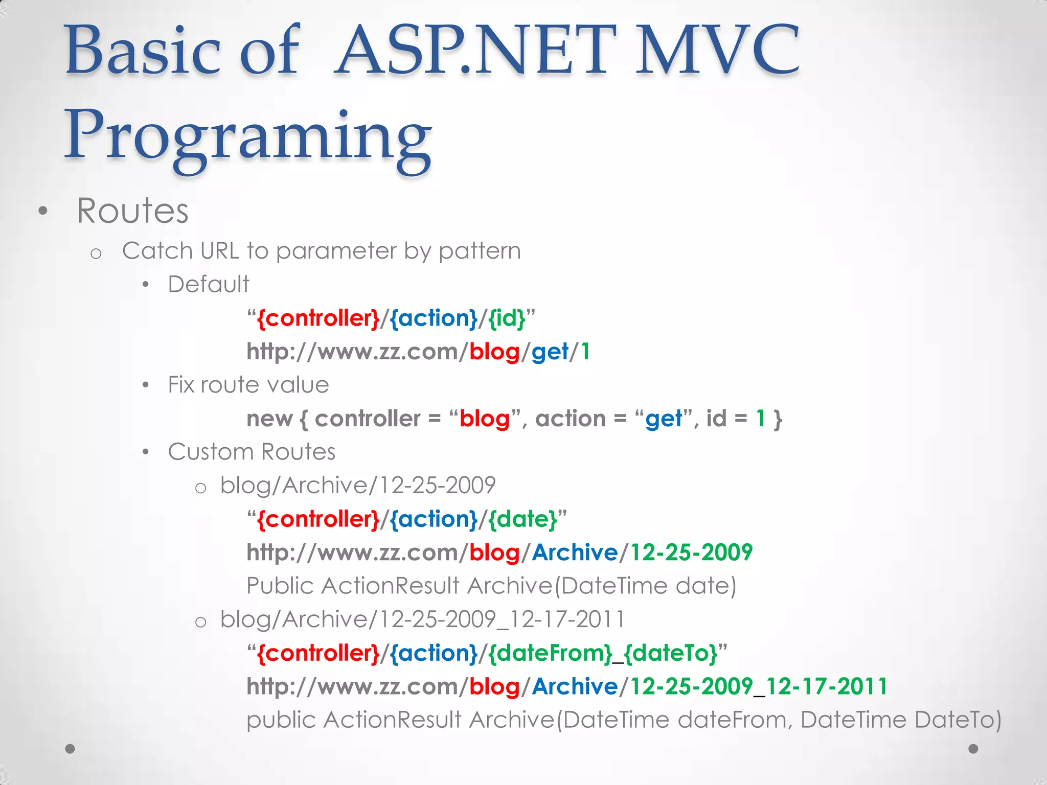 Basic of ASP.NET MVC
 Programing
• Routes
  o Catch URL to parameter by pattern
     • Default
               “{controller}/{action}/{id}”
               http://www.zz.com/blog/get/1
     • Fix route value
               new { controller = “blog”, action = “get”, id = 1 }
     • Custom Routes
          o blog/Archive/12-25-2009
               “{controller}/{action}/{date}”
               http://www.zz.com/blog/Archive/12-25-2009
               Public ActionResult Archive(DateTime date)
          o blog/Archive/12-25-2009_12-17-2011
               “{controller}/{action}/{dateFrom}_{dateTo}”
               http://www.zz.com/blog/Archive/12-25-2009_12-17-2011
               public ActionResult Archive(DateTime dateFrom, DateTime DateTo)
 