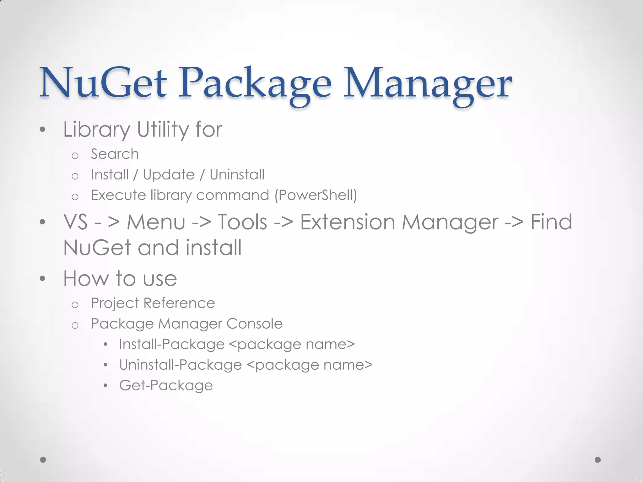 NuGet Package Manager
• Library Utility for
   o Search
   o Install / Update / Uninstall
   o Execute library command (PowerShell)

• VS - > Menu -> Tools -> Extension Manager -> Find
  NuGet and install
• How to use
   o Project Reference
   o Package Manager Console
       • Install-Package <package name>
       • Uninstall-Package <package name>
       • Get-Package
 