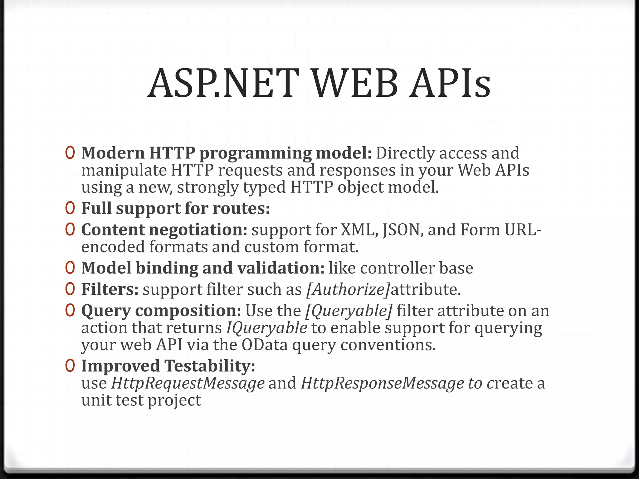 ASP.NET WEB APIs
0 Modern HTTP programming model: Directly access and
    manipulate HTTP requests and responses in your Web APIs
    using a new, strongly typed HTTP object model.
0   Full support for routes:
0   Content negotiation: support for XML, JSON, and Form URL-
    encoded formats and custom format.
0   Model binding and validation: like controller base
0   Filters: support filter such as [Authorize]attribute.
0   Query composition: Use the [Queryable] filter attribute on an
    action that returns IQueryable to enable support for querying
    your web API via the OData query conventions.
0   Improved Testability:
    use HttpRequestMessage and HttpResponseMessage to create a
    unit test project
 