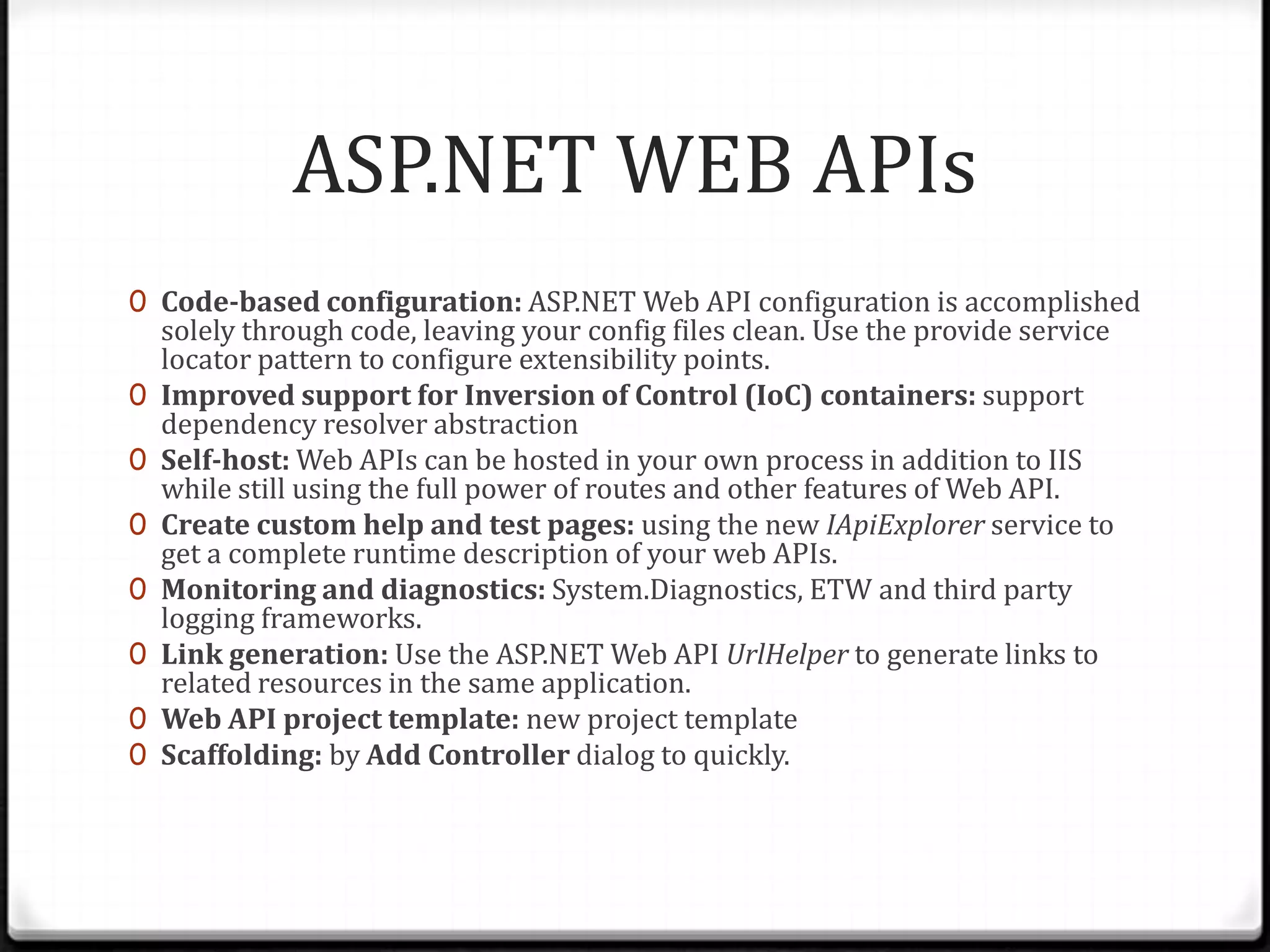 ASP.NET WEB APIs
0 Code-based configuration: ASP.NET Web API configuration is accomplished
    solely through code, leaving your config files clean. Use the provide service
    locator pattern to configure extensibility points.
0   Improved support for Inversion of Control (IoC) containers: support
    dependency resolver abstraction
0   Self-host: Web APIs can be hosted in your own process in addition to IIS
    while still using the full power of routes and other features of Web API.
0   Create custom help and test pages: using the new IApiExplorer service to
    get a complete runtime description of your web APIs.
0   Monitoring and diagnostics: System.Diagnostics, ETW and third party
    logging frameworks.
0   Link generation: Use the ASP.NET Web API UrlHelper to generate links to
    related resources in the same application.
0   Web API project template: new project template
0   Scaffolding: by Add Controller dialog to quickly.
 