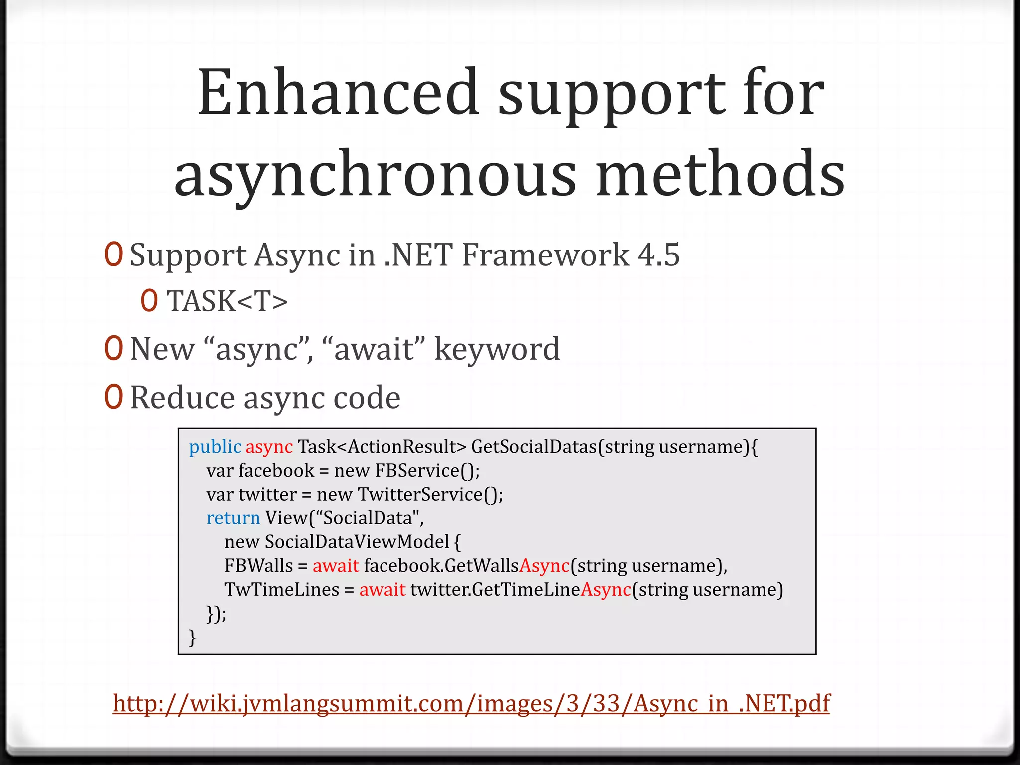 Enhanced support for
    asynchronous methods
0 Support Async in .NET Framework 4.5
   0 TASK<T>
0 New “async”, “await” keyword
0 Reduce async code
      public async Task<ActionResult> GetSocialDatas(string username){
        var facebook = new FBService();
        var twitter = new TwitterService();
        return View(“SocialData",
          new SocialDataViewModel {
          FBWalls = await facebook.GetWallsAsync(string username),
          TwTimeLines = await twitter.GetTimeLineAsync(string username)
        });
      }


http://wiki.jvmlangsummit.com/images/3/33/Async_in_.NET.pdf
 