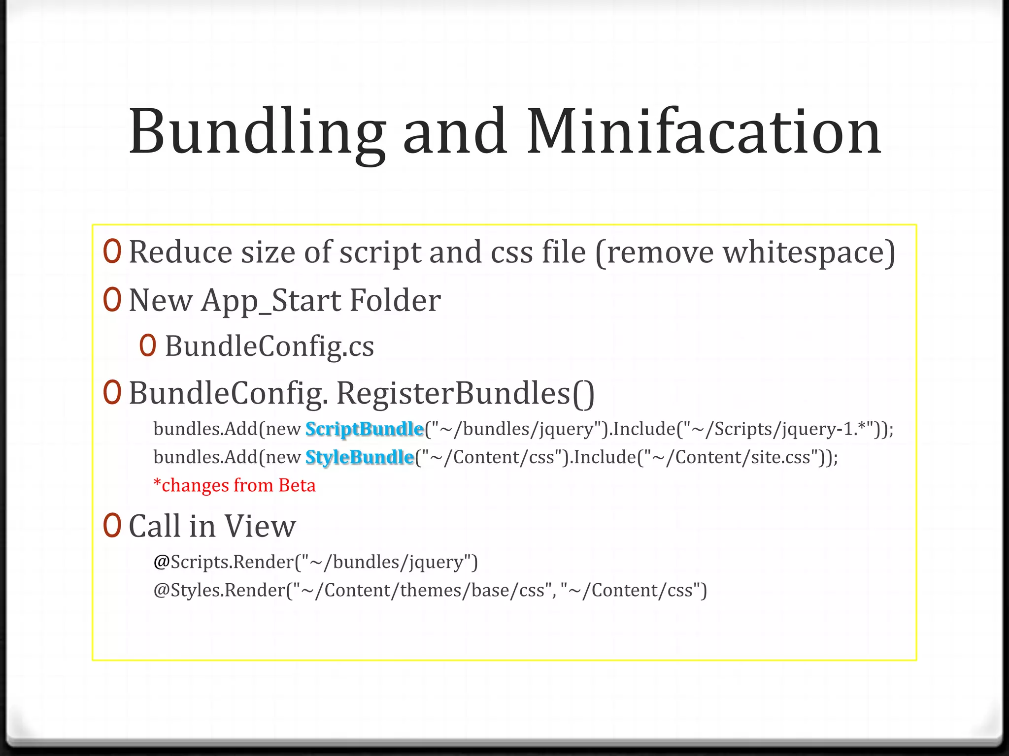 Bundling and Minifacation
0 Reduce size of script and css file (remove whitespace)
0 New App_Start Folder
  0 BundleConfig.cs
0 BundleConfig. RegisterBundles()
   bundles.Add(new ScriptBundle("~/bundles/jquery").Include("~/Scripts/jquery-1.*"));
   bundles.Add(new StyleBundle("~/Content/css").Include("~/Content/site.css"));
   *changes from Beta

0 Call in View
   @Scripts.Render("~/bundles/jquery")
   @Styles.Render("~/Content/themes/base/css", "~/Content/css")
 