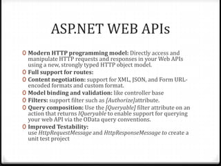 ASP.NET WEB APIs
0 Modern HTTP programming model: Directly access and
    manipulate HTTP requests and responses in your Web APIs
    using a new, strongly typed HTTP object model.
0   Full support for routes:
0   Content negotiation: support for XML, JSON, and Form URL-
    encoded formats and custom format.
0   Model binding and validation: like controller base
0   Filters: support filter such as [Authorize]attribute.
0   Query composition: Use the [Queryable] filter attribute on an
    action that returns IQueryable to enable support for querying
    your web API via the OData query conventions.
0   Improved Testability:
    use HttpRequestMessage and HttpResponseMessage to create a
    unit test project
 