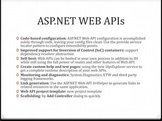 ASP.NET WEB APIs
0 Code-based configuration: ASP.NET Web API configuration is accomplished
    solely through code, leaving your config files clean. Use the provide service
    locator pattern to configure extensibility points.
0   Improved support for Inversion of Control (IoC) containers: support
    dependency resolver abstraction
0   Self-host: Web APIs can be hosted in your own process in addition to IIS
    while still using the full power of routes and other features of Web API.
0   Create custom help and test pages: using the new IApiExplorer service to
    get a complete runtime description of your web APIs.
0   Monitoring and diagnostics: System.Diagnostics, ETW and third party
    logging frameworks.
0   Link generation: Use the ASP.NET Web API UrlHelper to generate links to
    related resources in the same application.
0   Web API project template: new project template
0   Scaffolding: by Add Controller dialog to quickly.
 