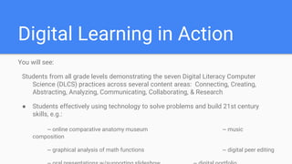 Digital Learning in Action
You will see:
Students from all grade levels demonstrating the seven Digital Literacy Computer
Science (DLCS) practices across several content areas: Connecting, Creating,
Abstracting, Analyzing, Communicating, Collaborating, & Research
● Students effectively using technology to solve problems and build 21st century
skills, e.g.:
~ online comparative anatomy museum ~ music
composition
~ graphical analysis of math functions ~ digital peer editing
 