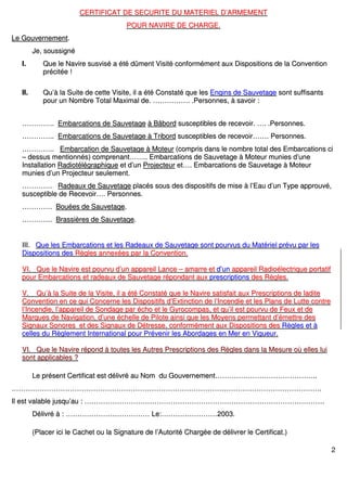 2
CCEERRTTIIFFIICCAATT DDEE SSEECCUURRIITTEE DDUU MMAATTEERRIIEELL DD’’AARRMMEEMMEENNTT
PPOOUURR NNAAVVIIRREE DDEE CCHHAARRGGEE..
LLee GGoouuvveerrnneemmeenntt..
JJee,, ssoouussssiiggnnéé
II.. QQuuee llee NNaavviirree ssuussvviisséé aa ééttéé ddûûmmeenntt VViissiittéé ccoonnffoorrmméémmeenntt aauuxx DDiissppoossiittiioonnss ddee llaa CCoonnvveennttiioonn
pprréécciittééee !!
IIII.. QQuu’’àà llaa SSuuiittee ddee cceettttee VViissiittee,, iill aa ééttéé CCoonnssttaattéé qquuee lleess EEnnggiinnss ddee SSaauuvveettaaggee ssoonntt ssuuffffiissaannttss
ppoouurr uunn NNoommbbrree TToottaall MMaaxxiimmaall ddee.. ………………………….. ..PPeerrssoonnnneess,, àà ssaavvooiirr ::
…………………….... EEmmbbaarrccaattiioonnss ddee SSaauuvveettaaggee àà BBââbboorrdd ssuusscceeppttiibblleess ddee rreecceevvooiirr.. …….. ..PPeerrssoonnnneess..
…………………….... EEmmbbaarrccaattiioonnss ddee SSaauuvveettaaggee àà TTrriibboorrdd ssuusscceeppttiibblleess ddee rreecceevvooiirr………….. PPeerrssoonnnneess..
…………………….... EEmmbbaarrccaattiioonn ddee SSaauuvveettaaggee àà MMootteeuurr ((ccoommpprriiss ddaannss llee nnoommbbrree ttoottaall ddeess EEmmbbaarrccaattiioonnss ccii
–– ddeessssuuss mmeennttiioonnnnééss)) ccoommpprreennaanntt………….... EEmmbbaarrccaattiioonnss ddee SSaauuvveettaaggee àà MMootteeuurr mmuunniieess dd’’uunnee
IInnssttaallllaattiioonn RRaaddiioottééllééggrraapphhiiqquuee eett dd’’uunn PPrroojjeecctteeuurr eett…….. EEmmbbaarrccaattiioonnss ddee SSaauuvveettaaggee àà MMootteeuurr
mmuunniieess dd’’uunn PPrroojjeecctteeuurr sseeuulleemmeenntt..
…………………….. RRaaddeeaauuxx ddee SSaauuvveettaaggee ppllaaccééss ssoouuss ddeess ddiissppoossiittiiffss ddee mmiissee àà ll’’EEaauu dd’’uunn TTyyppee aapppprroouuvvéé,,
ssuusscceeppttiibbllee ddee RReecceevvooiirr…….. PPeerrssoonnnneess..
…………………….. BBoouuééeess ddee SSaauuvveettaaggee..
…………………….. BBrraassssiièèrreess ddee SSaauuvveettaaggee..
IIIIII.. QQuuee lleess EEmmbbaarrccaattiioonnss eett lleess RRaaddeeaauuxx ddee SSaauuvveettaaggee ssoonntt ppoouurrvvuuss dduu MMaattéérriieell pprréévvuu ppaarr lleess
DDiissppoossiittiioonnss ddeess RRèègglleess aannnneexxééeess ppaarr llaa CCoonnvveennttiioonn..
VVII.. QQuuee llee NNaavviirree eesstt ppoouurrvvuu dd’’uunn aappppaarreeiill LLaannccee –– aammaarrrree eett dd’’uunn aappppaarreeiill RRaaddiiooéélleeccttrriiqquuee ppoorrttaattiiff
ppoouurr EEmmbbaarrccaattiioonnss eett rraaddeeaauuxx ddee SSaauuvveettaaggee rrééppoonnddaanntt aauuxx pprreessccrriippttiioonnss ddeess RRèègglleess..
VV.. QQuu’’àà llaa SSuuiittee ddee llaa VViissiittee,, iill aa ééttéé CCoonnssttaattéé qquuee llee NNaavviirree ssaattiissffaaiitt aauuxx PPrreessccrriippttiioonnss ddee llaaddiittee
CCoonnvveennttiioonn eenn ccee qquuii CCoonncceerrnnee lleess DDiissppoossiittiiffss dd’’EExxttiinnccttiioonn ddee ll’’IInncceennddiiee eett lleess PPllaannss ddee LLuuttttee ccoonnttrree
ll’’IInncceennddiiee,, ll’’aappppaarreeiill ddee SSoonnddaaggee ppaarr éécchhoo eett llee GGyyrrooccoommppaass,, eett qquu’’iill eesstt ppoouurrvvuu ddee FFeeuuxx eett ddee
MMaarrqquueess ddee NNaavviiggaattiioonn,, dd’’uunnee éécchheellllee ddee PPiilloottee aaiinnssii qquuee lleess MMooyyeennss ppeerrmmeettttaanntt dd’’éémmeettttrree ddeess
SSiiggnnaauuxx SSoonnoorreess eett ddeess SSiiggnnaauuxx ddee DDééttrreessssee,, ccoonnffoorrmméémmeenntt aauuxx DDiissppoossiittiioonnss ddeess RRèègglleess eett àà
cceelllleess dduu RRèègglleemmeenntt IInntteerrnnaattiioonnaall ppoouurr PPrréévveenniirr lleess AAbboorrddaaggeess eenn MMeerr eenn VViigguueeuurr..
VVII.. QQuuee llee NNaavviirree rrééppoonndd àà ttoouutteess lleess AAuuttrreess PPrreessccrriippttiioonnss ddeess RRèègglleess ddaannss llaa MMeessuurree ooùù eelllleess lluuii
ssoonntt aapppplliiccaabblleess ??
LLee pprréésseenntt CCeerrttiiffiiccaatt eesstt ddéélliivvrréé aauu NNoomm dduu GGoouuvveerrnneemmeenntt…………………………………………………………………………....
…………………………………………………………………………………………………………………………………………………………………………………………………………………………………………..
IIll eesstt vvaallaabbllee jjuussqquu’’aauu :: ……………………………………………………………………………………………………………………………………………………………………………………..
DDéélliivvrréé àà :: ……………………………………………………………… LLee::…………………………………………22000033..
((PPllaacceerr iiccii llee CCaacchheett oouu llaa SSiiggnnaattuurree ddee ll’’AAuuttoorriittéé CChhaarrggééee ddee ddéélliivvrreerr llee CCeerrttiiffiiccaatt..))
 
