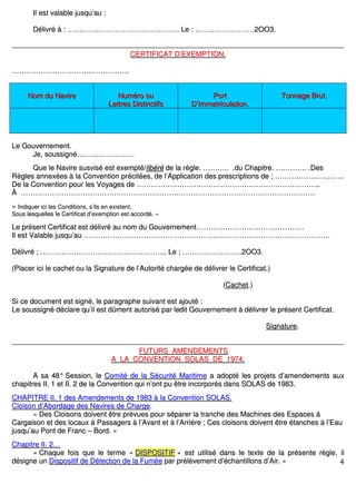 4
IIll eesstt vvaallaabbllee jjuussqquu’’aauu ::
DDéélliivvrréé àà :: ……………………………………………………………………………….... LLee :: …………………………………………..22OOOO33..
CCEERRTTIIFFIICCAATT DD’’EEXXEEMMPPTTIIOONN..
……………………………………………………………………………………..
NNoomm dduu NNaavviirree NNuumméérroo oouu
LLeettttrreess DDiissttiinnccttiiffss
PPoorrtt
DD’’IImmmmaattrriiccuullaattiioonn..
TToonnnnaaggee BBrruutt..
LLee GGoouuvveerrnneemmeenntt..
JJee,, ssoouussssiiggnnéé…………………………………………
QQuuee llee NNaavviirree ssuussvviisséé eesstt eexxeemmppttéé//lliibbéérréé ddee llaa rrèèggllee.. ……………….... ..dduu CChhaappiittrree.. …………………….. ..DDeess
RRèègglleess aannnneexxééeess àà llaa CCoonnvveennttiioonn pprréécciittééeess,, ddee ll’’AApppplliiccaattiioonn ddeess pprreessccrriippttiioonnss ddee ;; ………………………………………………....
DDee llaa CCoonnvveennttiioonn ppoouurr lleess VVooyyaaggeess ddee ……………………………………………………………………………………………………………………………………....
ÀÀ …………………………………………………………………………………………………………………………………………………………………………………………………………………………
«« IInnddiiqquueerr iiccii lleess CCoonnddiittiioonnss,, ss’’iillss eenn eexxiisstteenntt,,
SSoouuss lleessqquueelllleess llee CCeerrttiiffiiccaatt dd’’eexxeemmppttiioonn eesstt aaccccoorrddéé.. »»
LLee pprréésseenntt CCeerrttiiffiiccaatt eesstt ddéélliivvrréé aauu nnoomm dduu GGoouuvveerrnneemmeenntt………………………………………………………………………………
IIll eesstt VVaallaabbllee jjuussqquu’’aauu ……………………………………………………………………………………………………………………………………………………………………………………..
DDéélliivvrréé ;; ………………………………………………………………………………………….... LLee ;; …………………………………………..22OOOO33..
((PPllaacceerr iiccii llee ccaacchheett oouu llaa SSiiggnnaattuurree ddee ll’’AAuuttoorriittéé cchhaarrggééee ddee ddéélliivvrreerr llee CCeerrttiiffiiccaatt..))
((CCaacchheett..))
SSii ccee ddooccuummeenntt eesstt ssiiggnnéé,, llee ppaarraaggrraapphhee ssuuiivvaanntt eesstt aajjoouuttéé ::
LLee ssoouussssiiggnnéé ddééccllaarree qquu’’iill eesstt ddûûmmeenntt aauuttoorriisséé ppaarr lleeddiitt GGoouuvveerrnneemmeenntt àà ddéélliivvrreerr llee pprréésseenntt CCeerrttiiffiiccaatt..
SSiiggnnaattuurree..
FFUUTTUURRSS AAMMEENNDDEEMMEENNTTSS
AA LLAA CCOONNVVEENNTTIIOONN SSOOLLAASS DDEE 11997744..
AA ssaa 4488°° SSeessssiioonn,, llee CCoommiittéé ddee llaa SSééccuurriittéé MMaarriittiimmee aa aaddooppttéé lleess pprroojjeettss dd’’aammeennddeemmeennttss aauuxx
cchhaappiittrreess IIII.. 11 eett IIII.. 22 ddee llaa CCoonnvveennttiioonn qquuii nn’’oonntt ppuu êêttrree iinnccoorrppoorrééss ddaannss SSOOLLAASS ddee 11998833..
CCHHAAPPIITTRREE IIII.. 11 ddeess AAmmeennddeemmeennttss ddee 11998833 àà llaa CCoonnvveennttiioonn SSOOLLAASS..
CCllooiissoonn dd’’AAbboorrddaaggee ddeess NNaavviirreess ddee CChhaarrggee..
«« DDeess CCllooiissoonnss ddooiivveenntt êêttrree pprréévvuueess ppoouurr ssééppaarreerr llaa ttrraanncchhee ddeess MMaacchhiinneess ddeess EEssppaacceess àà
CCaarrggaaiissoonn eett ddeess llooccaauuxx àà PPaassssaaggeerrss àà ll’’AAvvaanntt eett àà ll’’AArrrriièèrree ;; CCeess ccllooiissoonnss ddooiivveenntt êêttrree ééttaanncchheess àà ll’’EEaauu
jjuussqquu’’aauu PPoonntt ddee FFrraanncc –– BBoorrdd.. »»
CChhaappiittrree IIII.. 22……
«« CChhaaqquuee ffooiiss qquuee llee tteerrmmee «« DDIISSPPOOSSIITTIIFF »» eesstt uuttiilliisséé ddaannss llee tteexxttee ddee llaa pprréésseennttee rrèèggllee,, iill
ddééssiiggnnee uunn DDiissppoossiittiiff ddee DDéétteeccttiioonn ddee llaa FFuummééee ppaarr pprrééllèèvveemmeenntt dd’’éécchhaannttiilllloonnss dd’’AAiirr.. »»
 