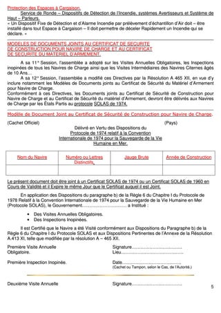 5
PPrrootteeccttiioonn ddeess EEssppaacceess àà CCaarrggaaiissoonn..
SSeerrvviiccee ddee RRoonnddee –– DDiissppoossiittiiffss ddee DDéétteeccttiioonn ddee ll’’IInncceennddiiee,, ssyyssttèèmmeess AAvveerrttiisssseeuurrss eett SSyyssttèèmmee ddee
HHaauutt –– PPaarrlleeuurrss..
«« UUnn DDiissppoossiittiiff FFiixxee ddee DDéétteeccttiioonn eett dd’’AAllaarrmmee IInncceennddiiee ppaarr pprrééllèèvveemmeenntt dd’’éécchhaannttiilllloonn dd’’AAiirr ddooiitt –– êêttrree
iinnssttaalllléé ddaannss ttoouutt EEssppaaccee àà CCaarrggaaiissoonn –– IIll ddooiitt ppeerrmmeettttrree ddee ddéécceelleerr RRaappiiddeemmeenntt uunn IInncceennddiiee qquuii ssee
ddééccllaarree.. »»
MMOODDEELLEESS DDEE DDOOCCUUMMEENNTTSS JJOOIINNTTSS AAUU CCEERRTTIIFFIICCAATT DDEE SSEECCUURRIITTEE
DDEE CCOONNSSTTRRUUCCTTIIOONN PPOOUURR NNAAVVIIRREE DDEE CCHHAARRGGEE EETT AAUU CCEERRTTIIFFIICCAATT
DDEE SSEECCUURRIITTEE DDUU MMAATTEERRIIEELL DD’’AARRMMEEMMEENNTT..
AA ssaa 1111°° SSeessssiioonn,, ll’’aasssseemmbbllééee aa aaddooppttéé ssuurr lleess VViissiitteess AAnnnnuueelllleess OObblliiggaattooiirreess,, lleess IInnssppeeccttiioonnss
iinnooppiinnééeess ddee ttoouuss lleess NNaavviirreess ddee CChhaarrggee aaiinnssii qquuee lleess VViissiitteess IInntteerrmmééddiiaaiirreess ddeess NNaavviirreess CCiitteerrnneess ââggééss
ddee 1100 AAnnss……
AA ssaa 1122°° SSeessssiioonn,, ll’’aasssseemmbbllééee aa mmooddiiffiiéé cceess DDiirreeccttiivveess ppaarr llaa RRééssoolluuttiioonn AA 446655 XXIIII,, eenn vvuuee dd’’yy
iinncclluurree nnoottaammmmeenntt lleess MMooddèèlleess ddee DDooccuummeennttss jjooiinnttss aauu CCeerrttiiffiiccaatt ddee SSééccuurriittéé dduu MMaattéérriieell dd’’AArrmmeemmeenntt
ppoouurr NNaavviirree ddee CChhaarrggee..
CCoonnffoorrmméémmeenntt àà cceess DDiirreeccttiivveess,, lleess DDooccuummeennttss jjooiinnttss aauu CCeerrttiiffiiccaatt ddee SSééccuurriittéé ddee CCoonnssttrruuccttiioonn ppoouurr
NNaavviirree ddee CChhaarrggee eett aauu CCeerrttiiffiiccaatt ddee SSééccuurriittéé dduu mmaattéérriieell dd’’AArrmmeemmeenntt,, ddeevvrroonntt êêttrree ddéélliivvrrééss aauuxx NNaavviirreess
ddee CChhaarrggee ppaarr lleess ÉÉttaattss PPaarrttiiss aauu pprroottooccoollee SSOOLLAASS ddee 11997744..
MMooddèèllee ddee DDooccuummeenntt JJooiinntt aauu CCeerrttiiffiiccaatt ddee SSééccuurriittéé ddee CCoonnssttrruuccttiioonn ppoouurr NNaavviirree ddee CChhaarrggee..
((CCaacchheett OOffffiicciieell)) ((PPaayyss))
DDéélliivvrréé eenn VVeerrttuu ddeess DDiissppoossiittiioonnss dduu
PPrroottooccoollee ddee 11997744 rreellaattiiff àà llaa CCoonnvveennttiioonn
IInntteerrnnaattiioonnaallee ddee 11997744 ppoouurr llaa SSaauuvveeggaarrddee ddee llaa VViiee
HHuummaaiinnee eenn MMeerr..
NNoomm dduu NNaavviirree NNuumméérroo oouu LLeettttrreess
DDiissttiinnccttiiffss..
JJaauuggee BBrruuttee AAnnnnééee ddee CCoonnssttrruuccttiioonn
LLee pprréésseenntt ddooccuummeenntt ddooiitt êêttrree jjooiinntt àà uunn CCeerrttiiffiiccaatt SSOOLLAASS ddee 11997744 oouu uunn CCeerrttiiffiiccaatt SSOOLLAASS ddee 11996600 eenn
CCoouurrss ddee VVaalliiddiittéé eett iill EExxppiirree llee mmêêmmee JJoouurr qquuee llee CCeerrttiiffiiccaatt aauuqquueell iill eesstt JJooiinntt..
EEnn aapppplliiccaattiioonn ddeess DDiissppoossiittiioonnss dduu ppaarraaggrraapphhee bb)) ddee llaa RRèèggllee 66 dduu CChhaappiittrree II dduu PPrroottooccoollee ddee
11997788 RReellaattiiff àà llaa CCoonnvveennttiioonn IInntteerrnnaattiioonnaallee ddee 11997744 ppoouurr llaa SSaauuvveeggaarrddee ddee llaa VViiee HHuummaaiinnee eenn MMeerr
((PPrroottooccoollee SSOOLLAASS)),, llee GGoouuvveerrnneemmeenntt…………………………………………………… aa IInnssttiittuuéé ::
•• DDeess VViissiitteess AAnnnnuueelllleess OObblliiggaattooiirreess..
•• DDeess IInnssppeeccttiioonnss IInnooppiinnééeess..
IIll eesstt CCeerrttiiffiiéé qquuee llee NNaavviirree aa ééttéé VViissiittéé ccoonnffoorrmméémmeenntt aauuxx DDiissppoossiittiioonnss dduu PPaarraaggrraapphhee bb)) ddee llaa
RRèèggllee 66 dduu CChhaappiittrree II dduu PPrroottooccoollee SSOOLLAASS eett aauuxx DDiissppoossiittiioonnss PPeerrttiinneenntteess ddee ll’’AAnnnneexxee ddee llaa RRééssoolluuttiioonn
AA..441133 XXII,, tteellllee qquuee mmooddiiffiiééee ppaarr llaa rrééssoolluuttiioonn AA –– 446655 XXIIII..
PPrreemmiièèrree VViissiittee AAnnnnuueellllee SSiiggnnaattuurree…………………………………………………………..
OObblliiggaattooiirree.. LLiieeuu…………………………………………………………………………
PPrreemmiièèrree IInnssppeeccttiioonn IInnooppiinnééee.. DDaattee……………………………………………………………………..
((CCaacchheett oouu TTaammppoonn,, sseelloonn llee CCaass,, ddee ll’’AAuuttoorriittéé..))
DDeeuuxxiièèmmee VViissiittee AAnnnnuueellllee SSiiggnnaattuurree…………………………………………………………..
 
