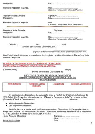 6
OObblliiggaattooiirree.. LLiieeuu…………………………………………………………………………
PPrreemmiièèrree IInnssppeeccttiioonn IInnooppiinnééee.. DDaattee……………………………………………………………………..
((CCaacchheett oouu TTaammppoonn,, sseelloonn llee CCaass,, ddee ll’’AAuuttoorriittéé..))
TTrrooiissiièèmmee VViissiittee AAnnnnuueellllee SSiiggnnaattuurree…………………………………………………………..
OObblliiggaattooiirree.. LLiieeuu…………………………………………………………………………
PPrreemmiièèrree IInnssppeeccttiioonn IInnooppiinnééee.. DDaattee……………………………………………………………………..
((CCaacchheett oouu TTaammppoonn,, sseelloonn llee CCaass,, ddee ll’’AAuuttoorriittéé..))
QQuuaattrriièèmmee VViissiittee AAnnnnuueellllee SSiiggnnaattuurree…………………………………………………………..
OObblliiggaattooiirree.. LLiieeuu…………………………………………………………………………
PPrreemmiièèrree IInnssppeeccttiioonn IInnooppiinnééee.. DDaattee……………………………………………………………………..
((CCaacchheett oouu TTaammppoonn,, sseelloonn llee CCaass,, ddee ll’’AAuuttoorriittéé..))
DDéélliivvrréé àà ;; ……………………………………………….. LLee :: …………………………………………………………..22000033..
((LLiieeuu ddee ddéélliivvrraannccee dduu DDooccuummeenntt JJooiinntt..))
…………………………………………………………………………………………………………………………………………..
((SSiiggnnaattuurree dduu FFoonnccttiioonnnnaaiirree DDûûmmeenntt AAuuttoorriisséé qquuii ddéélliivvrree llee DDooccuummeenntt JJooiinntt..))
UUnnee VViissiittee IInntteerrmmééddiiaaiirree mmaaiiss nnoonn uunnee IInnssppeeccttiioonn IInnooppiinnééee,, ppeeuutt êêttrree eeffffeeccttuuééee àà llaa PPllaaccee dd’’uunnee VViissiittee
aannnnuueellllee OObblliiggaattooiirree..
MMOODDEELLEE DDEE DDOOCCUUMMEENNTT JJOOIINNTT AAUU CCEERRTTIIFFIICCAATT DDEE SSEECCUURRIITTEE
DDUU MMAATTEERRIIEELL DD’’AARRMMEEMMEENNTT PPOOUURR NNAAVVIIRREE DDEE CCHHAARRGGEE..
((CCaacchheett OOffffiicciieell)) ((PPaayyss))
DDéélliivvrréé eenn vveerrttuu ddeess DDiissppoossiittiioonnss dduu
PPRROOTTOOCCOOLLEE DDEE 11997788 RREELLAATTIIFF ÀÀ LLAA CCOONNVVEENNTTIIOONN
IINNTTEERRNNAATTIIOONNAALLEE DDEE 11997744 PPOOUURR LLAA SSAAUUVVEEGGAARRDDEE DDEE LLAA VVIIEE
HHUUMMAAIINNEE EENN MMEERR..
NNoomm dduu NNaavviirree NNuumméérroo oouu LLeettttrreess
DDiissttiinnccttiiffss..
JJaauuggee BBrruuttee AAnnnnééee ddee CCoonnssttrruuccttiioonn..
EEnn aapppplliiccaattiioonn ddeess DDiissppoossiittiioonnss dduu ppaarraaggrraapphhee bb)) ddee llaa RRèèggllee 66 dduu CChhaappiittrree II dduu PPrroottooccoollee ddee
11997788 RReellaattiiff àà llaa CCoonnvveennttiioonn IInntteerrnnaattiioonnaallee ddee 11997744 ppoouurr llaa SSaauuvveeggaarrddee ddee llaa VViiee HHuummaaiinnee eenn MMeerr
((PPrroottooccoollee SSOOLLAASS,, llee GGoouuvveerrnneemmeenntt ………………………………………………………………………………………………aa IInnssttiittuuéé ;;
•• VViissiitteess AAnnnnuueelllleess OObblliiggaattooiirreess..
•• DDeess IInnssppeeccttiioonnss IInnooppiinnééeess..
IIll eesstt CCeerrttiiffiiéé qquuee llee NNaavviirree aa ééttéé vviissiittéé ccoonnffoorrmméémmeenntt aauuxx DDiissppoossiittiioonnss dduu PPaarraaggrraapphhee bb)) ddee llaa
RRèèggllee 66 dduu CChhaappiittrree II dduu PPrroottooccoollee SSOOLLAASS eett aauuxx DDiissppoossiittiioonnss ppeerrttiinneenntteess ddee ll’’aannnneexxee ddee llaa RRééssoolluuttiioonn
AA.. 441133 XXII,, tteellllee qquuee mmooddiiffiiééee ppaarr llaa RRééssoolluuttiioonn AA..446655 XXIIII..
VViissiittee AAnnnnuueellllee OObblliiggaattooiirree SSiiggnnaattuurree………………………………………………
LLiieeuu…………………………………………………………..
IInnssppeeccttiioonn IInnooppiinnééee.. DDaattee…………………………………………………………..
 
