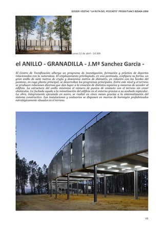 DOSIER VISITAS “La ruta del pescaito” PROIEKTUAK3 BIDAIA 2010




                                            Lunes 12 de abril ‐ 14:30h



el ANILLO ‐ GRANADILLA ‐ J.Mª Sanchez Garcia ‐
El Centro de Tecnificación alberga un programa de investigación, formación y práctica de deportes
relacionados con la naturaleza. El emplazamiento privilegiado, en una península, configura su forma, un
gran anillo de siete metros de crujía y doscientos metros de diámetro, en relación con los bordes del
pantano, en cuya planta principal, se desarrollan los programas principales. Entre este nivel y el terreno
se producen relaciones diversas que dan lugar a la creación de distintos espacios y maneras de acceder al
edificio. La estructura del anillo minimiza el número de puntos de contacto con el terreno sin crear
obstáculos. La fachada ayuda a la mimetización del edificio en el entorno gracias a su acabado especular.
La obra, íntegramente ejecutada en acero, se realizó en cinco meses gracias a la sistematización del
sistema constructivo. Las instalaciones y vestuarios se disponen en marcos de hormigón prefabricados
estratégicamente situados en el terreno.




                                                                                                       11
 