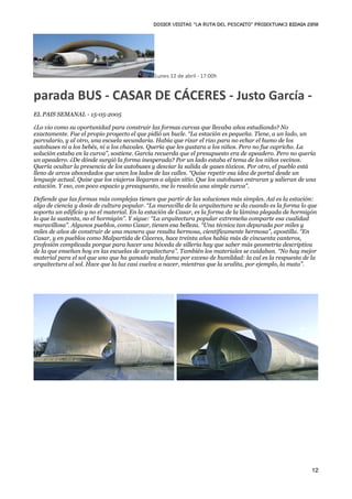 DOSIER VISITAS “La ruta del pescaito” PROIEKTUAK3 BIDAIA 2010




                                              Lunes 12 de abril ‐ 17:00h


parada BUS ‐ CASAR DE CÁCERES ‐ Justo García ‐
EL PAIS SEMANAL - 15-05-2005

¿Lo vio como su oportunidad para construir las formas curvas que llevaba años estudiando? No
exactamente. Fue el propio proyecto el que pidió un bucle. “La estación es pequeña. Tiene, a un lado, un
parvulario, y al otro, una escuela secundaria. Había que rizar el rizo para no echar el humo de los
autobuses ni a los bebés, ni a los chavales. Quería que les gustara a los niños. Pero no fue capricho. La
solución estaba en la curva”, sostiene. García recuerda que el presupuesto era de apeadero. Pero no quería
un apeadero. ¿De dónde surgió la forma inesperada? Por un lado estaba el tema de los niños vecinos.
Quería ocultar la presencia de los autobuses y desviar la salida de gases tóxicos. Por otro, el pueblo está
lleno de arcos abovedados que unen los lados de las calles. “Quise repetir esa idea de portal desde un
lenguaje actual. Quise que los viajeros llegaran a algún sitio. Que los autobuses entraran y salieran de una
estación. Y eso, con poco espacio y presupuesto, me lo resolvía una simple curva”.

Defiende que las formas más complejas tienen que partir de las soluciones más simples. Así es la estación:
algo de ciencia y dosis de cultura popular. “La maravilla de la arquitectura se da cuando es la forma lo que
soporta un edificio y no el material. En la estación de Casar, es la forma de la lámina plegada de hormigón
lo que la sustenta, no el hormigón”. Y sigue: “La arquitectura popular extremeña comparte esa cualidad
maravillosa”. Algunos pueblos, como Casar, tienen esa belleza. “Una técnica tan depurada por miles y
miles de años de construir de una manera que resulta hermosa, científicamente hermosa”, apostilla. “En
Casar, y en pueblos como Malpartida de Cáceres, hace treinta años había más de cincuenta canteros,
profesión complicada porque para hacer una bóveda de sillería hay que saber más geometría descriptiva
de la que enseñan hoy en las escuelas de arquitectura”. También los materiales se cuidaban. “No hay mejor
material para el sol que uno que ha ganado mala fama por exceso de humildad: la cal es la respuesta de la
arquitectura al sol. Hace que la luz casi vuelva a nacer, mientras que la uralita, por ejemplo, la mata”.




                                                                                                          12
 