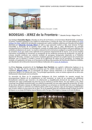 DOSIER VISITAS “La ruta del pescaito” PROIEKTUAK3 BIDAIA 2010




                                             Martes 13 de abril ‐ 13:00h



BODEGAS ‐ JEREZ de la Frontera ‐ Eduardo Torroja + Miguel Fisac ‐
Las bodegas González Byass, situadas en Jerez de la Frontera, en la Carretera Madrid-Cádiz, constituye
el primer complejo bodeguero que unificó la molturación y crianza de vinos. Por un lado destaca la Gran
bodega Tío Pepe, edificio de dos plantas compuesto por cuatro módulos cubiertos por bóvedas de hormigón
diseñado por Eduardo Torroja Miret en 1960 y cuya ejecución realizó su hijo, José Antonio Torroja
Cavanillas y Fernando de la Cuadra Irízar entre los años 1961 y 1964. Reinterpreta las grandes
marquesinas de Le Corbusier en Chandigarh, creando un amplio dosel de hormigón visto para albergar las
unidades productoras de mosto. La masiva volumetría de la estructura configura un poderoso frente hacia
la carretera N-IV que actúa como referente de la potencia empresarial de la marca. A la vez los amplios
intersticios acristalados lo convierten en escaparate de los modernos procesos de producción. La nave de
crianza resuelta mediante una solución modular de paraguas hexagonales inspirada en el Pabellón
Español de Bruselas, consigue un atractivo resultado espacial y formal con amplio espacio de crecimiento
ilimitado, que se ilumina y ventila a través de la diferencia de altura de los paraguas. La bodega fue
incluida, en septiembre de 2009, en el Inventario de Bienes Reconocidos del Patrimonio Histórico Andaluz,
por Resolución de la Dirección General de Bienes Culturales de la Junta de Andalucía.


La firma Garvey, propietaria de las bodegas San Patricio con capital e influencias inglesas en su
origen, ha sido una de las empresas jerezanas que ha sabido vincularse a la nueva arquitectura. el
arquitecto Miguel Fisac fue el encargado de buscar nuevas soluciones a la racional cobertura del
programa ligado a la crianza del vino. Y su principal aportación, como en tantos cajones de su obra esta
íntimamente relacionado con la seriación.
La incursión de Fisac en la arquitectura bodeguera de Jerez mediados los sesenta recogió las
preocupaciones básicas de su arquitectura en este momento: se trata de un conjunto de pabellones
formalmente unitarios que recurren a la abstracción y simplificación formal de sus volúmenes y a la
cubrición por vigas postensadas de gran luz (15-22 metros) y sección hueca. En una ladera a sur, Fisac
construye una bodega semienterrada, con cubierta proyectada con una capa vegetal de protección. El resto
de las naves albergan crianzas de diferentes productos, su estructura se asimila más a la nave bodeguera
tradicional, siendo su cubrición con cubierta plana sobre las ya clásicas vigas de hormigón prefabricadas
que el autor utilizó en gran parte de su obra. Es en la pequeña pieza de recepción donde el juego formal se
enriquece en un juego de limpios muros blancos sobre los que el hormigón se apoya en forma de planos.




                                                                                                        14
 