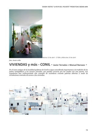 DOSIER VISITAS “La ruta del pescaito” PROIEKTUAK3 BIDAIA 2010




                                             Martes 13 de abril ‐ 17:00h y Miércoles 14 de abril
foto: Javier oribe


VIVIENDAS y más ‐ CONIL ‐ Javier Terrados + Manuel Narvaez ‐
En el casco antiguo de la localidad gaditana de Conil se sigue concediendo importancia a la tradición de los
patios semipúblicos y los accesos privados, que puedan cerrarse por las noches con una puerta. Los
arquitectos han reinterpretado este concepto de vecindario creando galerías abiertas a modo de
circulaciones centrales de acceso a las viviendas.




                                                                                                         15
 
