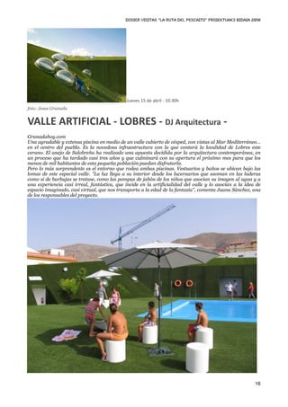 DOSIER VISITAS “La ruta del pescaito” PROIEKTUAK3 BIDAIA 2010




                                             Jueves 15 de abril ‐ 10:30h
foto: Jesus Granada


VALLE ARTIFICIAL ‐ LOBRES ‐ DJ Arquitectura ‐
Granadahoy.com
Una agradable y extensa piscina en medio de un valle cubierto de césped, con vistas al Mar Mediterráneo…
en el centro del pueblo. Es la novedosa infraestructura con la que contará la localidad de Lobres este
verano. El anejo de Salobreña ha realizado una apuesta decidida por la arquitectura contemporánea, en
un proceso que ha tardado casi tres años y que culminará con su apertura el próximo mes para que los
menos de mil habitantes de esta pequeña población puedan disfrutarla.
Pero lo más sorprendente es el entorno que rodea ambas piscinas. Vestuarios y baños se ubican bajo las
lomas de este especial valle. "La luz llega a su interior desde los lucernarios que asoman en las laderas
como si de burbujas se tratase, como las pompas de jabón de los niños que asocian su imagen al agua y a
una experiencia casi irreal, fantástica, que incide en la artificialidad del valle y lo asocian a la idea de
espacio imaginado, casi virtual, que nos transporta a la edad de la fantasía", comenta Juana Sánchez, una
de los responsables del proyecto.




                                                                                                         16
 