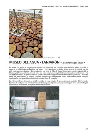 DOSIER VISITAS “La ruta del pescaito” PROIEKTUAK3 BIDAIA 2010




                                             Jueves 15 de abril ‐ 13:00h


MUSEO DEL AGUA ‐ LANJARÓN ‐ Juan Domingo Santos ‐
El Museo del Agua es un proyecto cultural del municipio de Lanjarón que pretende poner en valor y
mostrar la relación entre el pueblo y el agua. Decir Lanjarón es hablar de un lugar y un paisaje que ha
sido modelado por el agua. La localización que tiene la falla de Lanjarón entre los mantos alpujárride y
Nevado-filábride de Sierra Nevada hace que haya un gran emergimiento de manantiales en la zona. Ya
en 1838 se hablaba de 32 manantiales y cada uno con sus propias características fisicoquímicas. De entre
todos los manantiales y fuentes, algunos pueden ser considerados como mineromedicinales, aunque
muchos sólo son para abastecimiento de agua y riego de parcelas.
La intervención en el museo ha tenido como fin la recuperación de un espacio que se estaba deteriorando.
Se trata de un lugar con construcciones históricas para el pueblo, vinculadas al agua, pero también hay la
intención de mantener el paisaje de ese entorno natural.




                                                                                                       17
 