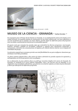 DOSIER VISITAS “La ruta del pescaito” PROIEKTUAK3 BIDAIA 2010




                                            Viernes 16 de abril ‐ 15:00h


MUSEO DE LA CIENCIA ‐ GRANADA ‐ Carlos Ferrater ‐
En el proyecto para el Parque de las Ciencias en Granada, en su emplazamiento junto al río Genil y en la
ciudad inconexa, la propuesta plantea la construcción de una única cubierta que, con leves inflexiones y
con una envolvente que se asemeja a la mano abierta, permite alojar las diferentes piezas del programa
entre sus dedos, manteniendo de esta forma la continuidad espacial.

El espacio vacío que comunica las grandes cajas que contendrán los diversos programas -macroscopio,
biodomo, tecnoforo, pabellón de Al-Andalus, auditorios y espacios para exposiciones temporales y
permanentes-, estructura las comunicaciones, la logística y la relación interior-exterior con el conjunto de
actividades del parque.

La estructura espacial que se propone permite una total flexibilidad de uso para configurar situaciones que
entrelazan recorridos y temáticas.

Un plano continuo plegado flota a diez metros de altura cubriendo los grandes espacios de exposición y
subrayándolos con la luz que penetra entre sus pliegues.

En su abstracción, la gran cubierta ofrece un perfil que recuerda el skyline de la sierra de Granada. En
Granada, la resolución de la gran cubierta topográfica, unas 3 ha (30.000 m2) de superficie, se va
adaptando a las necesidades volumétricas, que generan en su interior espacios cerrados de gran dimensión
y altura que albergarán los diferentes programas.




                                                                                                         19
 