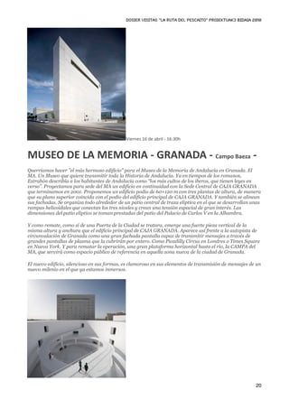 DOSIER VISITAS “La ruta del pescaito” PROIEKTUAK3 BIDAIA 2010




                                             Viernes 16 de abril ‐ 16:30h


MUSEO DE LA MEMORIA ‐ GRANADA ‐ Campo Baeza ‐
Querríamos hacer ”el más hermoso edificio” para el Museo de la Memoria de Andalucía en Granada. El
MA. Un Museo que quiere transmitir toda la Historia de Andalucía. Ya en tiempos de los romanos,
Estrabón describía a los habitantes de Andalucía como “los más cultos de los iberos, que tienen leyes en
verso”. Proyectamos para sede del MA un edificio en continuidad con la Sede Central de CAJA GRANADA
que terminamos en 2001. Proponemos un edificio podio de 60×120 m con tres plantas de altura, de manera
que su plano superior coincida con el podio del edificio principal de CAJA GRANADA. Y también se alinean
sus fachadas. Se organiza todo alrededor de un patio central de traza elíptica en el que se desarrollan unas
rampas helicoidales que conectan los tres niveles y crean una tensión espacial de gran interés. Las
dimensiones del patio elíptico se toman prestadas del patio del Palacio de Carlos V en la Alhambra.

Y como remate, como si de una Puerta de la Ciudad se tratara, emerge una fuerte pieza vertical de la
misma altura y anchura que el edificio principal de CAJA GRANADA. Aparece así frente a la autopista de
circunvalación de Granada como una gran fachada pantalla capaz de transmitir mensajes a través de
grandes pantallas de plasma que la cubrirán por entero. Como Picadilly Circus en Londres o Times Square
en Nueva York. Y para rematar la operación, una gran plataforma horizontal hasta el río, la CAMPA del
MA, que servirá como espacio público de referencia en aquella zona nueva de la ciudad de Granada.

El nuevo edificio, silencioso en sus formas, es clamoroso en sus elementos de transmisión de mensajes de un
nuevo milenio en el que ya estamos inmersos.




                                                                                                         20
 