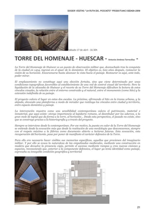 DOSIER VISITAS “La ruta del pescaito” PROIEKTUAK3 BIDAIA 2010




                                               Sábado 17 de abril ‐ 16:30h


TORRE DEL HOMENAJE ‐ HUESCAR ‐                                                                               ‐
                                                                                  Antonio Jiménez Torrecillas


La Torre del Homenaje de Huéscar es un puesto de observación militar que, desmochado tras la conquista
de la ciudad en 1434, ingresó en el ajuar de lo doméstico. El objetivo es, 600 años después, restaurar la
visión de su horizonte. Encaramarse hasta alcanzar la vista hacia el paisaje. Restaurar es aquí, ante todo,
poder mirar.

El emplazamiento no constituye aquí una elección fortuita, sino que viene determinado por unas
condiciones topográficas favorables al establecimiento de una red de control visual del territorio. Pero la
liquidación de la alcazaba de Huéscar y el recorte de su Torre del Homenaje dificultan la lectura de estos
vínculos visuales, la relación entre el entorno construido y el natural, entre el monumento (como hito) y la
extensión indefinida de su paisaje.

El proyecto valora el lugar en estas dos escalas. La próxima, afirmando el hito en la trama urbana, y la
alejada, elevando una plataforma a modo de mirador que restituya los vínculos entre ciudad y territorio,
entre espacio doméstico y paisaje.

La intervención muestra como una sensibilidad contemporánea valora el patrimonio, material e
inmaterial, que aquí existe: otorga importancia al lapidario romano, al deambular por los adarves, a la
gran mole de tapial que da forma a la torre, al horizonte... Desde esta perspectiva, el pasado no existe, sino
que se construye gracias a la historiografía y a través del proyecto.

Siempre se interviene desde lo contemporáneo. Por ese motivo, la puesta en valor de la Torre del Homenaje
se entiende desde la evocación más que desde la restitución de una morfología que desconocemos, siempre
con el respeto máximo a la fábrica como documento abierto a lecturas futuras. Esta evocación, esta
recuperación del horizonte, pasa por poner de manifiesto el carácter defensivo de la Torre.

Para ello era necesario hacer visibles sus memorias específicas, aquellas que provienen del imaginario
militar. Y por ello se evoca la naturaleza de las empalizadas medievales, mediante una construcción en
madera que devuelve la presencia vigía, permite el ascenso mediante rampas y crea nuevas visiones y
espacios, reconociendo que, anterior a la componente defensiva, el lugar ya tenía identidad como paisaje,
expresaba su innegable condición geográfica y territorial




                                                                                                                21
 