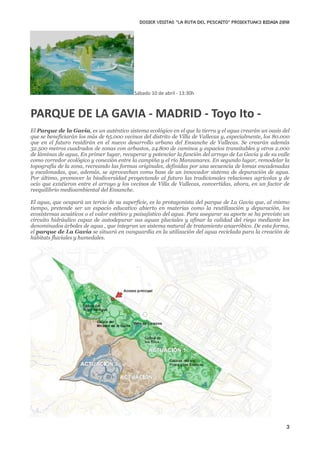 DOSIER VISITAS “La ruta del pescaito” PROIEKTUAK3 BIDAIA 2010




                                           Sábado 10 de abril ‐ 13:30h



PARQUE DE LA GAVIA ‐ MADRID ‐ Toyo Ito ‐ 
El Parque de la Gavia, es un auténtico sistema ecológico en el que la tierra y el agua crearán un oasis del
que se beneficiarán los más de 65.000 vecinos del distrito de Villa de Vallecas y, especialmente, los 80.000
que en el futuro residirán en el nuevo desarrollo urbano del Ensanche de Vallecas. Se crearán además
32.500 metros cuadrados de zonas con arbustos, 24.800 de caminos y espacios transitables y otros 2.000
de láminas de agua. En primer lugar, recuperar y potenciar la función del arroyo de La Gavia y de su valle
como corredor ecológico y conexión entre la campiña y el río Manzanares. En segundo lugar, remodelar la
topografía de la zona, recreando las formas originales, definidas por una secuencia de lomas encadenadas
y escalonadas, que, además, se aprovechan como base de un innovador sistema de depuración de agua.
Por último, promover la biodiversidad proyectando al futuro las tradicionales relaciones agrícolas y de
ocio que existieron entre el arroyo y los vecinos de Villa de Vallecas, convertidas, ahora, en un factor de
reequilibrio medioambiental del Ensanche.

El agua, que ocupará un tercio de su superficie, es la protagonista del parque de La Gavia que, al mismo
tiempo, pretende ser un espacio educativo abierto en materias como la reutilización y depuración, los
ecosistemas acuáticos o el valor estético y paisajístico del agua. Para asegurar su aporte se ha previsto un
circuito hidráulico capaz de autodepurar sus aguas pluviales y afinar la calidad del riego mediante los
denominados árboles de agua , que integran un sistema natural de tratamiento anaeróbico. De esta forma,
el parque de La Gavia se situará en vanguardia en la utilización del agua reciclada para la creación de
hábitats fluviales y humedales.




                                                                                                          3
 