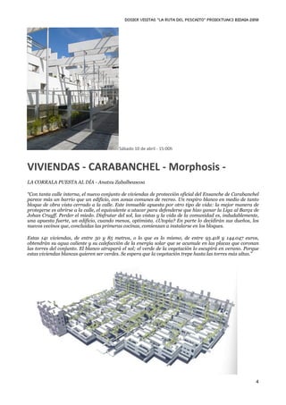 DOSIER VISITAS “La ruta del pescaito” PROIEKTUAK3 BIDAIA 2010




                                          Sábado 10 de abril ‐ 15:00h



VIVIENDAS ‐ CARABANCHEL ‐ Morphosis ‐ 
LA CORRALA PUESTA AL DÍA - Anatxu Zabalbeascoa

“Con tanta calle interna, el nuevo conjunto de viviendas de protección oficial del Ensanche de Carabanchel
parece más un barrio que un edificio, con zonas comunes de recreo. Un respiro blanco en medio de tanto
bloque de obra vista cerrado a la calle. Este inmueble apuesta por otro tipo de vida: la mejor manera de
protegerse es abrirse a la calle, el equivalente a atacar para defenderse que hizo ganar la Liga al Barça de
Johan Cruyff. Perder el miedo. Disfrutar del sol, las vistas y la vida de la comunidad es, indudablemente,
una apuesta fuerte, un edificio, cuando menos, optimista. ¿Utopía? En parte lo decidirán sus dueños, los
nuevos vecinos que, concluidas las primeras cocinas, comienzan a instalarse en los bloques.

Estas 141 viviendas, de entre 50 y 85 metros, o lo que es lo mismo, de entre 93.418 y 144.047 euros,
obtendrán su agua caliente y su calefacción de la energía solar que se acumule en las placas que coronan
las torres del conjunto. El blanco atrapará el sol; el verde de la vegetación lo escupirá en verano. Porque
estas viviendas blancas quieren ser verdes. Se espera que la vegetación trepe hasta las torres más altas.”




                                                                                                          4
 