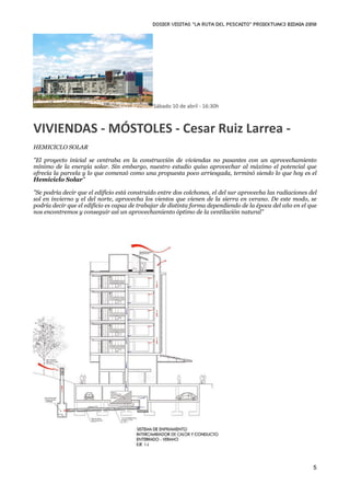 DOSIER VISITAS “La ruta del pescaito” PROIEKTUAK3 BIDAIA 2010




                                              Sábado 10 de abril ‐ 16:30h



VIVIENDAS ‐ MÓSTOLES ‐ Cesar Ruiz Larrea ‐ 
HEMICICLO SOLAR

"El proyecto inicial se centraba en la construcción de viviendas no pasantes con un aprovechamiento
mínimo de la energía solar. Sin embargo, nuestro estudio quiso aprovechar al máximo el potencial que
ofrecía la parcela y lo que comenzó como una propuesta poco arriesgada, terminó siendo lo que hoy es el
Hemiciclo Solar"

"Se podría decir que el edificio está construido entre dos colchones, el del sur aprovecha las radiaciones del
sol en invierno y el del norte, aprovecha los vientos que vienen de la sierra en verano. De este modo, se
podría decir que el edificio es capaz de trabajar de distinta forma dependiendo de la época del año en el que
nos encontremos y conseguir así un aprovechamiento óptimo de la ventilación natural"




                                                                                                            5
 