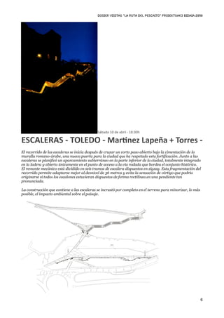DOSIER VISITAS “La ruta del pescaito” PROIEKTUAK3 BIDAIA 2010




                                             Sábado 10 de abril ‐ 18:30h

ESCALERAS ‐ TOLEDO ‐ MarKnez Lapeña + Torres ‐
El recorrido de las escaleras se inicia después de cruzar un corto paso abierto bajo la cimentación de la
muralla romano-árabe, una nueva puerta para la ciudad que ha respetado esta fortificación. Junto a las
escaleras se planificó un aparcamiento subterráneo en la parte inferior de la ciudad, totalmente integrado
en la ladera y abierto únicamente en el punto de acceso a la vía rodada que bordea el conjunto histórico.
El remonte mecánico está dividido en seis tramos de escalera dispuestos en zigzag. Esta fragmentación del
recorrido permite adaptarse mejor al desnivel de 36 metros y evita la sensación de vértigo que podría
originarse si todos los escalones estuvieran dispuestos de forma rectilínea en una pendiente tan
pronunciada.

La construcción que contiene a las escaleras se incrustó por completo en el terreno para minorizar, lo más
posible, el impacto ambiental sobre el paisaje.




                                                                                                             6
 