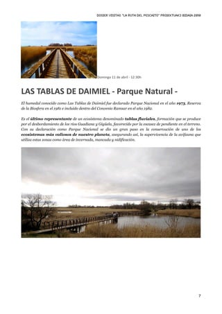DOSIER VISITAS “La ruta del pescaito” PROIEKTUAK3 BIDAIA 2010




                                             Domingo 11 de abril ‐ 12:30h



LAS TABLAS DE DAIMIEL ‐ Parque Natural ‐
El humedal conocido como Las Tablas de Daimiel fue declarado Parque Nacional en el año 1973, Reserva
de la Biosfera en el 1981 e incluido dentro del Convenio Ramsar en el año 1982.

Es el último representante de un ecosistema denominado tablas fluviales, formación que se produce
por el desbordamiento de los ríos Guadiana y Gigüela, favorecido por la escasez de pendiente en el terreno.
Con su declaración como Parque Nacional se dio un gran paso en la conservación de uno de los
ecosistemas más valiosos de nuestro planeta, asegurando así, la supervivencia de la avifauna que
utiliza estas zonas como área de invernada, mancada y nidificación.




                                                                                                         7
 