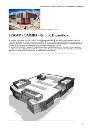DOSIER VISITAS “La ruta del pescaito” PROIEKTUAK3 BIDAIA 2010




                                               Domingo 11 de abril ‐ 16:30h



SESCAM ‐ DAIMIEL ‐ Estudio EntresiKo ‐
Al exterior, el proyecto trata de resolver la imagen de un edificio de uso público inserto en perímetro de
vivienda, por lo que se reviste con una piel metálica de lamas de chapa galvanizada microperforada para
perder la escala del hueco de la estancia y devolver un volumen texturado que logra al tiempo proteger el
interior de las vistas vecinas y mejorar las condiciones térmicas del edificio.
Dentro, el edificio se abre a 5 patios revestidos de chapa ondulada, en torno a los cuales se suceden de un
lado las consultas y del otro las circulaciones y las salas de espera, que a través de los frentes acristalados
disfrutan de unas óptimas condiciones de ventilación e iluminación.




                                                                                                                  8
 
