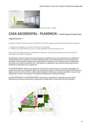 DOSIER VISITAS “La ruta del pescaito” PROIEKTUAK3 BIDAIA 2010




                                               Lunes 12 de abril ‐ 11:00h



CASA SACERDOTAL ‐ PLASENCIA ‐ Andrés Jaque+Enrique Krahe
+Miguel Guzman ‐

La Iglesia Católica históricamente ha definido el territorio superponiendo dos estructuras de ocupación:

1.- Estructura ideológica, en árbol con vértice en el Vaticano.
2.- Núcleos de acción directa, en torno a nodos-obispado interconectados en red.

Este patrón de implantación ha arbitrado las relaciones sociales y la inserción en el territorio de los
individuos vinculados a la Iglesia.

La población clerical en Europa ha experimentado un rápido proceso de envejecimiento que dificulta el
mantenimiento de un modelo de atención individualizada. La concentración de servicios asistenciales
demanda a los sacerdotes seglares que reconstruyan su relación con el territorio [1] y que redefinan su
inserción en un medio comunitario. [2] El proyecto es el dispositivo que articula esta transformación
mediante la activación de un conjunto de:

[1] TRASLACIONES: síntesis y aproximación de elementos vinculantes entre el paisaje expandido y los
usuarios [recortes de ecosistemas: dehesa de alcornoques y charca, valle de cerezos, huertos de limoneros;
objetos-memoria: bancos, libros, toldos, nubes, lámparas, chimeneas; contactos sensibles: revoco de cal,
adoquinado, sombra, aromas] por la mediación de dispositivos de baja tecnología.

[2] INVITACIONES A LA PARTICIPACIÓN: elementos que estimulan la respuesta por parte de los
habitantes y fomentan asociaciones y utilizaciones compartidas. Construcción de oportunidades.




                                                                                                             9
 