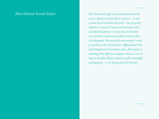 10
Yes	No
The Red Papers:
Time to be
on your best
behavior
Our behavior brand diagnostic
1. Does the marketing planning cycle dominate activity,
or at least mental activity, to the detriment of doing
things in market? Do you spend more time planning
than executing?
2. Do you spend more time tracking traditional research
metrics, revenue, and share than listening to your
consumers and immersing yourself in your markets and
the world at large to understand the context of where your
brand lives?
3. Do you spend more time developing messaging
architectures than designing customer and brand
experiences?
4. Do you have only secondhand knowledge of the touch
points for, instead of firsthand understanding of, your
customers’ experience? Especially the segregated,
“behind the walls” customer service call center?
5. Does your brand live on paper instead of delivering
genuine service, utility, and value to your customers’ lives?
6. Is your brand a business label rather than a genuinely
likeable relationship partner with whom you could
spend an exciting and interesting day?
7. Do you only track your traditional competitors or
are you following the actions of disruptors outside
your category?
8. Do your customers experience a predictable loop of
customer service instead of feeling they are in a genuine,
human relationship?
 