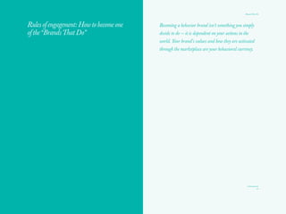 Brands That Do
21
From fixed brand strategy statements to dynamic brand
behavior blueprints
In today’s dynamic communications world, many of us are still using
static, longstanding tools such as traditional positioning statements,
with reasons to believe, rational differentiators, and personality words
grafted onto a brand. While there has been a move to more customer-
centric, integrated communications planning, it rarely includes actions
or behaviors at its heart.
While brands will continue to need their North Star — their unique
DNA expressed in brand ideas and platforms — we are calling for a shift
in emphasis from strategy words on a page to translation and activation
of brand ideas into actions and behaviors, both internally and externally.
Developing a brand behavior blueprint with the customer at the center,
instead of simply an integrated communications plan, would ensure that
brands do things that mattered to their customers and the world.
From owned/earned activated by paid media to deep content,
seamless experiences, activated by action
The Paid, Owned, Earned model is accepted practice today, along with
the assumption that paid media can amplify and activate owned and
earned. To deliver the shift to “Do Things, Tell People,” we see brand
behaviors and actions as the engines of amplification for deep, relevant
content of all kinds.
From offering messages or declarations to being useful
This shift from traditional communications messaging to content that
has utility means that every time we engage with a person, we should
create some kind of value for them, in order to make our brand matter
in their lives.
From position like a marketer to acts like a person
The language of “marketer” and “consumer” does little to inspire
authentic behavior from a brand or a company. Brands often search for
new “positionings” to “target audiences” that will transform their brand
malaise. It is easy to make these shifts on paper, but when was the last
 