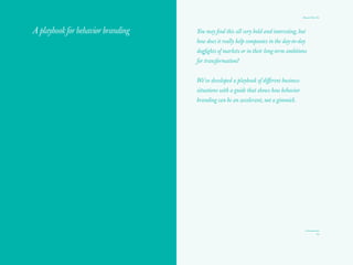 Brands That Do
23
Beyond purpose
The rise in importance of concepts like corporate purpose, shared value,
and collective value has inspired company after company to seek higher-
order meaning. Discovering what they stand for and why their employees
should come to work every day, particularly for millennials who value
life over work, is an urgent quest. This is now a strategic business driver
that informs decisions and actions. It’s not window dressing like CSR
programs of the past.
Purpose and values are more credibly brought to life through behavior,
action, and creation than they are through generic internal statements of
values or gratuitous nonprofit activity. In fact, tangible action can be a
vivid, credible demonstration of a company’s purpose or product’s value
proposition to its customers.
If most people don’t care if 70 percent of brands disappeared, brands
need to create real value in order to matter. These days, articulating
purpose alone is not enough — at the heart of brand behavior lie human
truths. We need to articulate a new social contract between customers,
communities, and companies. Brands, through their actions and values,
can become guardians of audience sensibility and values. In short, we
need to think about how brands can be useful and contribute to our world.
 