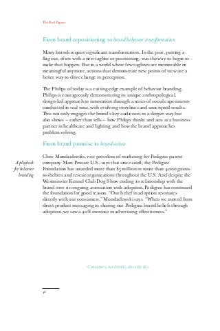 The Red Papers:
46
From brand repositioning to brand behavior transformation
Many brands require significant transformation. In the past, putting a
flag out, often with a new tagline or positioning, was the way to begin to
make that happen. But in a world where few taglines are memorable or
meaningful anymore, actions that demonstrate new points of view are a
better way to drive change in perception.
The Philips of today is a cutting-edge example of behavior branding.
Philips is courageously demonstrating its unique anthropological,
design-led approach to innovation through a series of social experiments
conducted in real time, with evolving storylines and unscripted results.
This not only engages the brand’s key audiences in a deeper way but
also shows — rather than tells — how Philips thinks and acts as a business
partner in healthcare and lighting and how the brand approaches
problem solving.
From brand promise to brand action
Chris Mondzelewski, vice president of marketing for Pedigree parent
company Mars Petcare U.S., says that since 2008, the Pedigree
Foundation has awarded more than $5 million in more than 4,000 grants
to shelters and rescue organizations throughout the U.S. And despite the
Westminster Kennel Club Dog Show ending its relationship with the
brand over its ongoing association with adoption, Pedigree has continued
the foundation for good reason. “Our belief in adoption resonates
directly with our consumers,” Mondzelewski says. “When we moved from
direct product messaging to sharing our Pedigree brand beliefs through
adoption, we saw a 40% increase in advertising effectiveness.”
A playbook
for behavior
branding
Consumers, not brands, drive the bus.
 