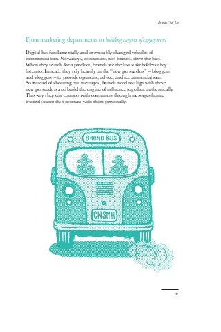 Brands That Do
47
From marketing departments to building engines of engagement
Digital has fundamentally and irrevocably changed vehicles of
communication. Nowadays, consumers, not brands, drive the bus.
When they search for a product, brands are the last stakeholders they
listen to. Instead, they rely heavily on the “new persuaders” — bloggers
and vloggers — to provide opinions, advice, and recommendations.
So instead of shouting out messages, brands need to align with these
new persuaders and build the engine of influence together, authentically.
This way they can connect with consumers through messages from a
trusted source that resonate with them personally.
 