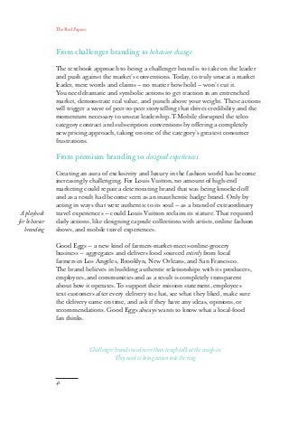 The Red Papers:
48
From challenger branding to behavior change
The textbook approach to being a challenger brand is to take on the leader
and push against the market’s conventions. Today, to truly unseat a market
leader, mere words and claims — no matter how bold — won’t cut it.
You need dramatic and symbolic actions to get traction in an entrenched
market, demonstrate real value, and punch above your weight. These actions
will trigger a wave of peer-to-peer storytelling that drives credibility and the
momentum necessary to unseat leadership. T-Mobile disrupted the telco
category contract and subscription conventions by offering a completely
new pricing approach, taking on one of the category’s greatest consumer
frustrations.
From premium branding to designed experiences
Creating an aura of exclusivity and luxury in the fashion world has become
increasingly challenging. For Louis Vuitton, no amount of high-end
marketing could repair a deteriorating brand that was being knocked off
and as a result had become seen as an inauthentic badge brand. Only by
acting in ways that were authentic to its soul — as a brand of extraordinary
travel experiences — could Louis Vuitton reclaim its stature. That required
daily actions, like designing capsule collections with artists, online fashion
shows, and mobile travel experiences.
Good Eggs — a new kind of farmers-market-meets-online-grocery
business — aggregates and delivers food sourced entirely from local
farmers in Los Angeles, Brooklyn, New Orleans, and San Francisco.
The brand believes in building authentic relationships with its producers,
employees, and communities and as a result is completely transparent
about how it operates. To support their mission statement, employees
text customers after every delivery to chat, see what they liked, make sure
the delivery came on time, and ask if they have any ideas, opinions, or
recommendations. Good Eggs always wants to know what a local-food
fan thinks.
A playbook
for behavior
branding
Challenger brands need more than tough talk at the weigh-in.
They need to bring action into the ring.
 