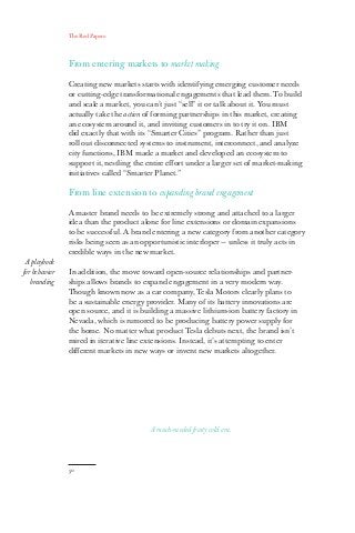 The Red Papers:
50
From entering markets to market making
Creating new markets starts with identifying emerging customer needs
or cutting-edge transformational engagements that lead them. To build
and scale a market, you can’t just “sell” it or talk about it. You must
actually take the action of forming partnerships in this market, creating
an ecosystem around it, and inviting customers in to try it on. IBM
did exactly that with its “Smarter Cities” program. Rather than just
roll out disconnected systems to instrument, interconnect, and analyze
city functions, IBM made a market and developed an ecosystem to
support it, nestling the entire effort under a larger set of market-making
initiatives called “Smarter Planet.”
From line extension to expanding brand engagement
A master brand needs to be extremely strong and attached to a larger
idea than the product alone for line extensions or domain expansions
to be successful. A brand entering a new category from another category
risks being seen as an opportunistic interloper — unless it truly acts in
credible ways in the new market.
In addition, the move toward open-source relationships and partner-
ships allows brands to expand engagement in a very modern way.
Though known now as a car company, Tesla Motors clearly plans to
be a sustainable energy provider. Many of its battery innovations are
open source, and it is building a massive lithium-ion battery factory in
Nevada, which is rumored to be producing battery power supply for
the home. No matter what product Tesla debuts next, the brand isn’t
mired in iterative line extensions. Instead, it’s attempting to enter
different markets in new ways or invent new markets altogether.
A playbook
for behavior
branding
A much-needed frosty cold one.
 