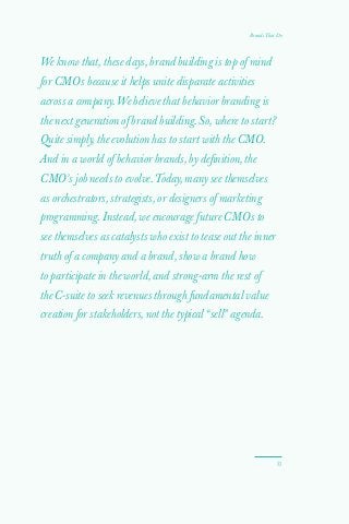 53
Brands That Do
We know that, these days, brand building is top of mind
for CMOs because it helps unite disparate activities
across a company. We believe that behavior branding is
the next generation of brand building. So, where to start?
Quite simply, the evolution has to start with the CMO.
And in a world of behavior brands, by definition, the
CMO’s job needs to evolve. Today, many see themselves
as orchestrators, strategists, or designers of marketing
programming. Instead, we encourage future CMOs to
see themselves as catalysts who exist to tease out the inner
truth of a company and a brand, show a brand how
to participate in the world, and strong-arm the rest of
the C-suite to seek revenues through fundamental value
creation for stakeholders, not the typical “sell” agenda.
 