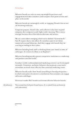 The Red Papers:
62
Key takeaways
Behavior brands use action to create meaningful experiences and
engagement with their customers and to express their point of view and
place in the world.
Behavior brands are meaningful, useful, or engaging. Brands that are not
are becoming irrelevant.
Corporate purpose, shared value, and collective value have inspired
company after company to seek higher-order meaning. This is now a
strategic business driver that informs decisions and actions.
We see a new cohort emerging, which we’ve dubbed “Generation B.”
Gen B respects doers, not talkers. Its members want to see values
connected to actual behaviors. And they engage with brands they see
as acting according to their values.
Behavior branding lends itself to thinking about your brand in terms of
archetypes. Is it more of a Hero or an Explorer?
Behavior branding provides greater competitive insulation in a marketing-
and product-saturated world.
In today’s world, outbound planned marketing activities can be disrupted
overnight. Consistent, authentic behaviors that maintain a true-north
orientation are much more effective than contrived marketing stunts.
Behavior brands evolve from brand storytelling to brand participation —
in which every piece of content is a mechanism that customers can engage
with, own, and shape.
Even mass-market B2C brands can become effective behavior brands.
You cannot buy behavior brand status. It is earned from authenticity
and consistency.
 