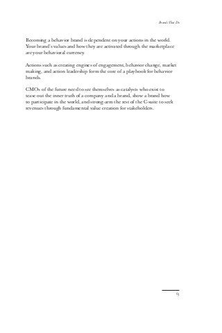 63
Brands That Do
Becoming a behavior brand is dependent on your actions in the world.
Your brand’s values and how they are activated through the marketplace
are your behavioral currency.
Actions such as creating engines of engagement, behavior change, market
making, and action leadership form the core of a playbook for behavior
brands.
CMOs of the future need to see themselves as catalysts who exist to
tease out the inner truth of a company and a brand, show a brand how
to participate in the world, and strong-arm the rest of the C-suite to seek
revenues through fundamental value creation for stakeholders.
 