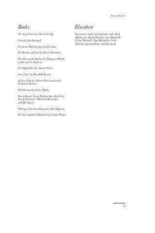 Books
The Art of Fiction by David Lodge
Grow by Jim Stengel
Permission Marketing by Seth Godin
The Paradox of Choice by Barry Schwartz
The Hero and the Outlaw by Margaret Mark
and Carol S. Pearson
The Digital State by Simon Pont
Story Proof by Kendall Haven
Absolute Value by Itamar Simonson and
Emanuel Rosen
Paid Attention by Faris Yakob
Strong Brands, Strong Relationships edited by
Susan Fournier, Michael Breazeale,
and Jill Avery
Writing for Emotional Impact by Karl Iglesias
The New Capitalist Manifesto by Umair Haque
Elsewhere
Interviews and conversations with Paul
Matheson, Frank Durden, Jess Kimball,
Colin Mitchell, Ben Richards, Carla
Hendra, Jeremy Katz, and Jan Leth
65
Brands That Do
 