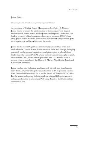 Jaime Prieto
President, Global Brand Management, Ogilvy  Mather
As president of Global Brand Management for Ogilvy  Mather,
Jaime Prieto oversees the performance of the company’s 30 largest
multinational clients across all disciplines and regions. In this role, he
leads a group of global managing directors in ensuring OM’s blue-
chip global clients have the partnership and delivery they need to grow
their businesses and brands around the world.
Jaime has been with Ogilvy a combined 21 years and has lived and
worked in the United States, Latin America, Asia, and Europe, bringing
practical, on-the-ground experience and perspective to global client
leadership. He rejoined OM, where he first worked from 1989 to 2006,
in 2011 from YR, where he was president and CEO of the EMEA
region. He is a member of the Ogilvy  Mather Worldwide Board and
Executive Committee.
Jaime was born in Colombia and lives with his wife and daughters in
New York City, where he grew up and earned a BA in political science
from Columbia University. He is on the Board of Trustees of Let’s Get
Ready, a nonprofit group helping underprivileged kids gain access to
college, and on the Multicultural Advisory Board of the Metropolitan
Museum of Art.
69
Brands That Do
 