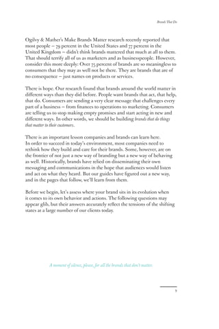 Brands That Do
9
Ogilvy & Mather’s Make Brands Matter research recently reported that
most people — 79 percent in the United States and 77 percent in the
United Kingdom — didn’t think brands mattered that much at all to them.
That should terrify all of us as marketers and as businesspeople. However,
consider this more deeply: Over 75 percent of brands are so meaningless to
consumers that they may as well not be there. They are brands that are of
no consequence — just names on products or services.
There is hope. Our research found that brands around the world matter in
different ways than they did before. People want brands that act, that help,
that do. Consumers are sending a very clear message that challenges every
part of a business — from finances to operations to marketing. Consumers
are telling us to stop making empty promises and start acting in new and
different ways. In other words, we should be building brands that do things
that matter to their customers.
There is an important lesson companies and brands can learn here.
In order to succeed in today’s environment, most companies need to
rethink how they build and care for their brands. Some, however, are on
the frontier of not just a new way of branding but a new way of behaving
as well. Historically, brands have relied on disseminating their own
messaging and communications in the hope that audiences would listen
and act on what they heard. But our guides have figured out a new way,
and in the pages that follow, we’ll learn from them.
Before we begin, let’s assess where your brand sits in its evolution when
it comes to its own behavior and actions. The following questions may
appear glib, but their answers accurately reflect the tensions of the shifting
states at a large number of our clients today.
A moment of silence, please, for all the brands that don’t matter.
 