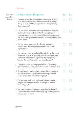 10
Yes	No
The Red Papers:
Time to be
on your best
behavior
Our behavior brand diagnostic
1. Does the marketing planning cycle dominate activity,
or at least mental activity, to the detriment of doing
things in market? Do you spend more time planning
than executing?
2. Do you spend more time tracking traditional research
metrics, revenue, and share than listening to your
consumers and immersing yourself in your markets and
the world at large to understand the context of where your
brand lives?
3. Do you spend more time developing messaging
architectures than designing customer and brand
experiences?
4. Do you have only secondhand knowledge of the touch
points for, instead of firsthand understanding of, your
customers’ experience? Especially the segregated,
“behind the walls” customer service call center?
5. Does your brand live on paper instead of delivering
genuine service, utility, and value to your customers’ lives?
6. Is your brand a business label rather than a genuinely
likeable relationship partner with whom you could
spend an exciting and interesting day?
7. Do you only track your traditional competitors or
are you following the actions of disruptors outside
your category?
8. Do your customers experience a predictable loop of
customer service instead of feeling they are in a genuine,
human relationship?
 