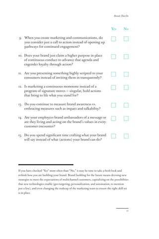 Brands That Do
11
Yes	No
9. When you create marketing and communications, do
you consider just a call to action instead of opening up
pathways for continued engagement?
10. Does your brand just claim a higher purpose in place
of continuous conduct to advance that agenda and
engender loyalty through action?
11. Are you presenting something highly scripted to your
consumers instead of inviting them in transparently?
12. Is marketing a continuous monotone instead of a
program of signature moves — singular, bold actions
that bring to life what you stand for?
13. Do you continue to measure brand awareness vs.
embracing measures such as impact and talkability?
14. Are your employees brand ambassadors of a message or
are they living and acting on the brand’s values in every
customer encounter?
15. Do you spend significant time crafting what your brand
will say instead of what (actions) your brand can do?
If you have checked “Yes” more often than “No,” it may be time to take a fresh look and
rethink how you are building your brand. Brand building for the future means devising new
strategies to meet the expectations of multichannel customers, capitalizing on the possibilities
that new technologies enable (geo-targeting, personalization, and automation, to mention
just a few), and even changing the makeup of the marketing team to ensure the right skill set
is in place.
 